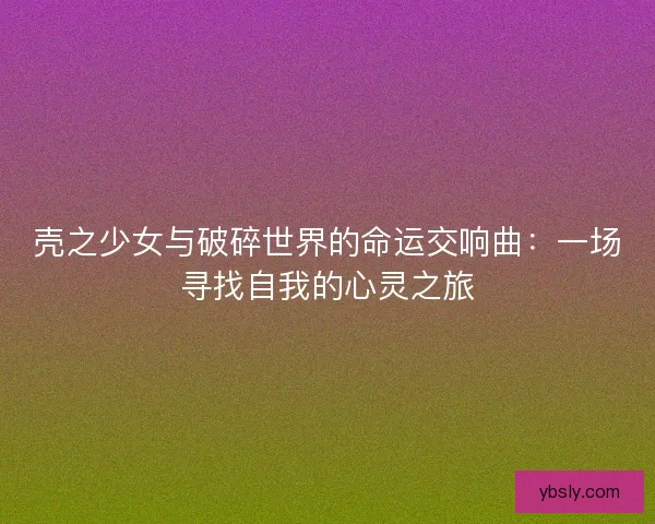 壳之少女与破碎世界的命运交响曲：一场寻找自我的心灵之旅