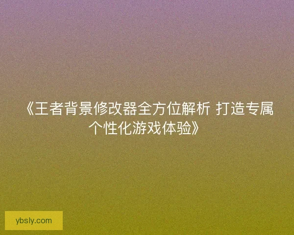 《王者背景修改器全方位解析 打造专属个性化游戏体验》