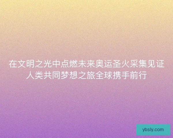 在文明之光中点燃未来奥运圣火采集见证人类共同梦想之旅全球携手前行
