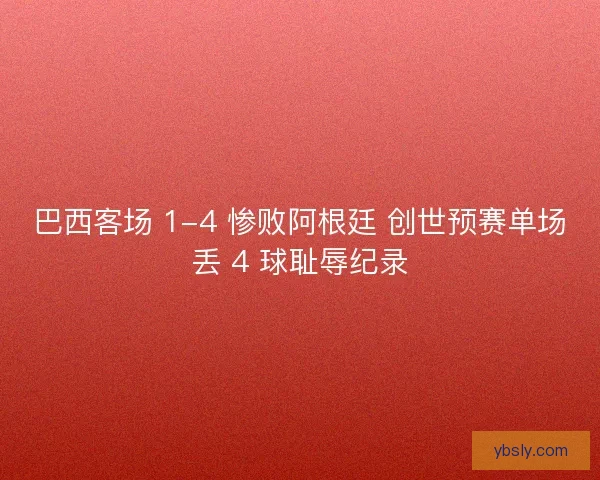 巴西客场 1-4 惨败阿根廷 创世预赛单场丢 4 球耻辱纪录