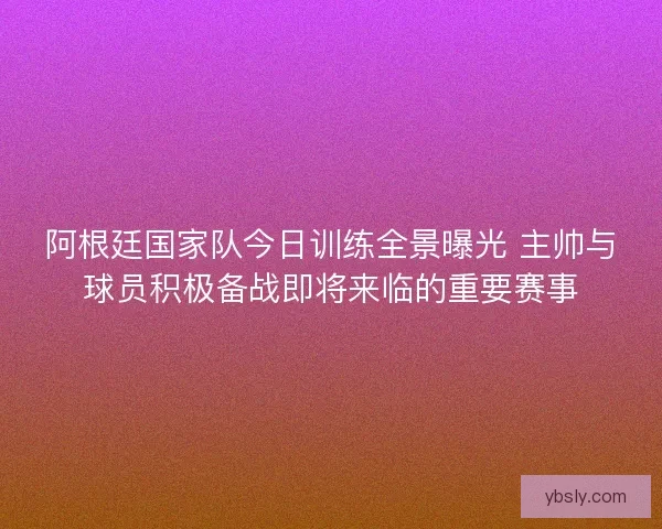 阿根廷国家队今日训练全景曝光 主帅与球员积极备战即将来临的重要赛事