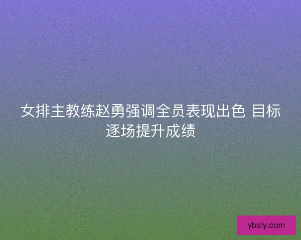 女排主教练赵勇强调全员表现出色 目标逐场提升成绩