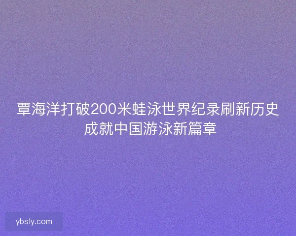 覃海洋打破200米蛙泳世界纪录刷新历史 成就中国游泳新篇章