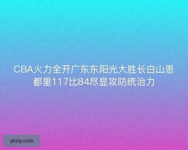 CBA火力全开广东东阳光大胜长白山恩都里117比84尽显攻防统治力