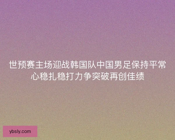 世预赛主场迎战韩国队中国男足保持平常心稳扎稳打力争突破再创佳绩