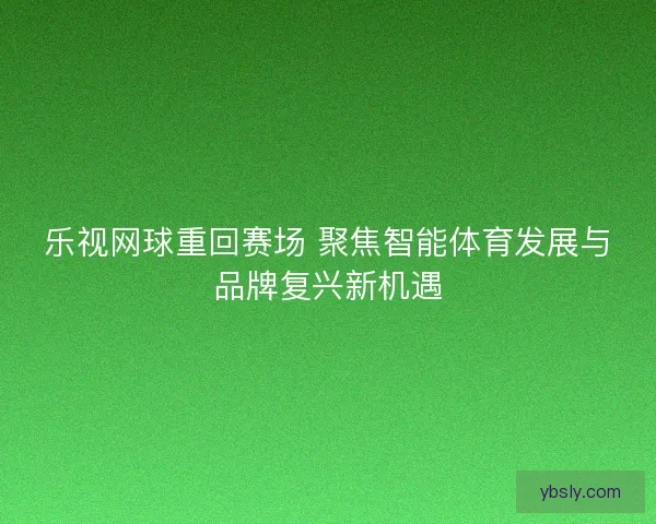 乐视网球重回赛场 聚焦智能体育发展与品牌复兴新机遇