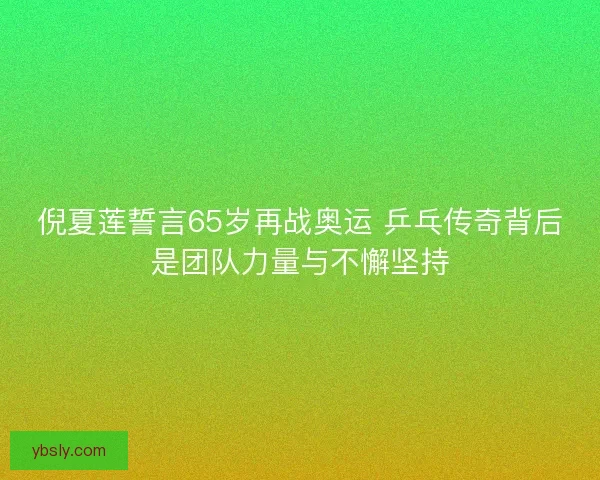 倪夏莲誓言65岁再战奥运 乒乓传奇背后是团队力量与不懈坚持