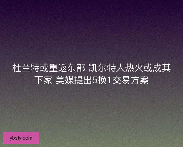 杜兰特或重返东部 凯尔特人热火或成其下家 美媒提出5换1交易方案