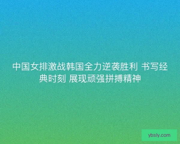 中国女排激战韩国全力逆袭胜利 书写经典时刻 展现顽强拼搏精神