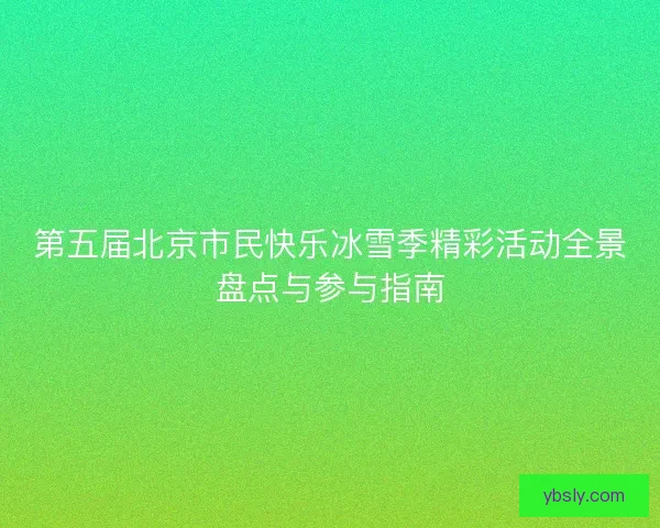 第五届北京市民快乐冰雪季精彩活动全景盘点与参与指南