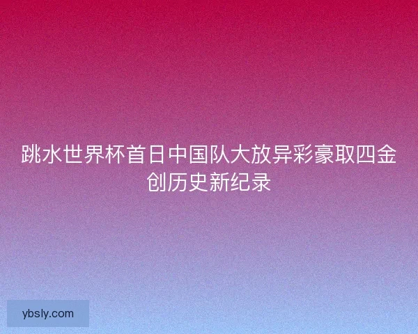 跳水世界杯首日中国队大放异彩豪取四金创历史新纪录