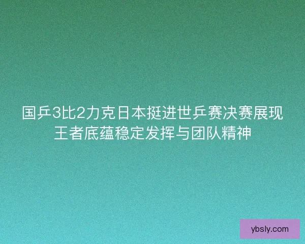 国乒3比2力克日本挺进世乒赛决赛展现王者底蕴稳定发挥与团队精神