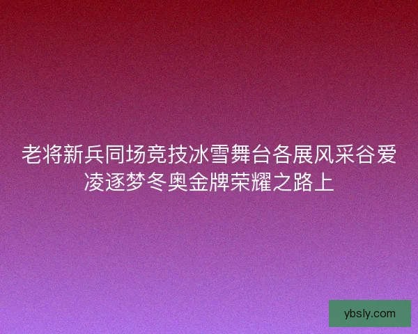 老将新兵同场竞技冰雪舞台各展风采谷爱凌逐梦冬奥金牌荣耀之路上