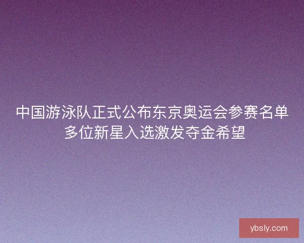 中国游泳队正式公布东京奥运会参赛名单 多位新星入选激发夺金希望