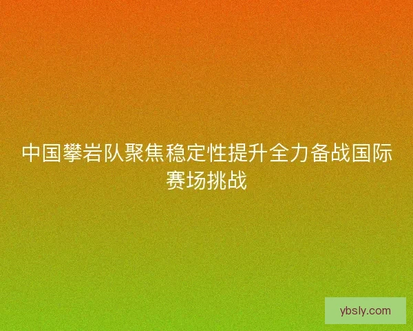 中国攀岩队聚焦稳定性提升全力备战国际赛场挑战