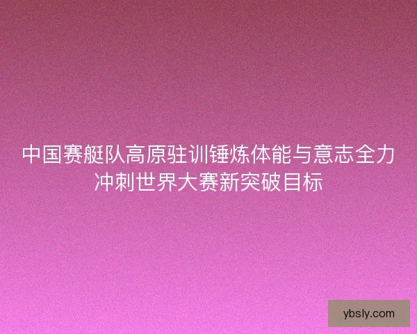 中国赛艇队高原驻训锤炼体能与意志全力冲刺世界大赛新突破目标