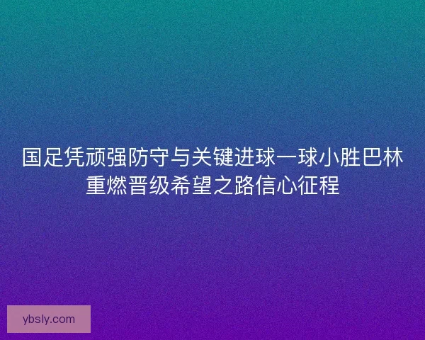 国足凭顽强防守与关键进球一球小胜巴林重燃晋级希望之路信心征程