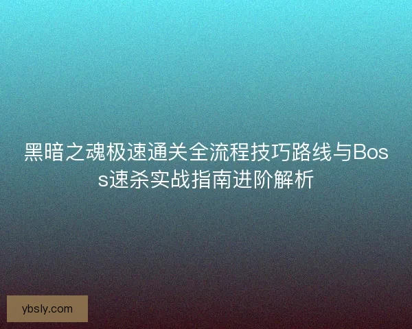 黑暗之魂极速通关全流程技巧路线与Boss速杀实战指南进阶解析
