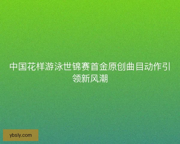 中国花样游泳世锦赛首金原创曲目动作引领新风潮